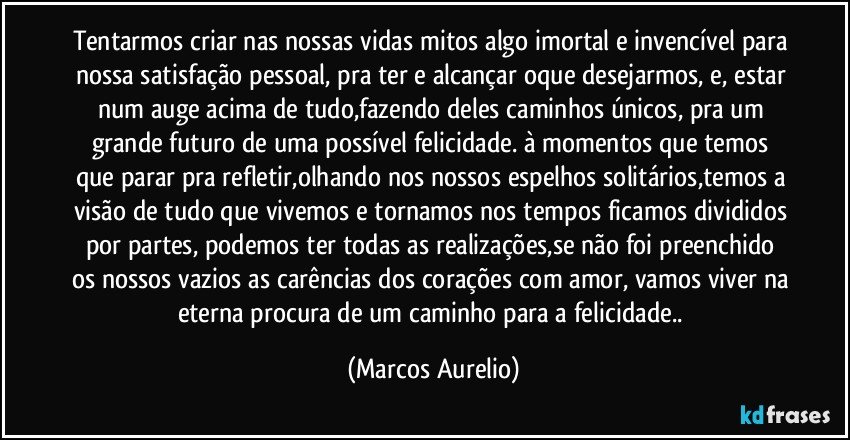 Tentarmos criar nas nossas vidas mitos algo imortal e invencível para nossa satisfação pessoal, pra ter e alcançar oque desejarmos, e, estar num auge acima de tudo,fazendo deles caminhos únicos, pra um grande futuro de uma possível felicidade. à momentos que temos que parar pra refletir,olhando nos nossos espelhos solitários,temos a visão de tudo que vivemos e tornamos nos tempos ficamos divididos por partes, podemos ter todas as realizações,se não foi preenchido os nossos vazios as carências dos corações com amor, vamos viver na eterna procura de um caminho para a felicidade.. (Marcos Aurelio)