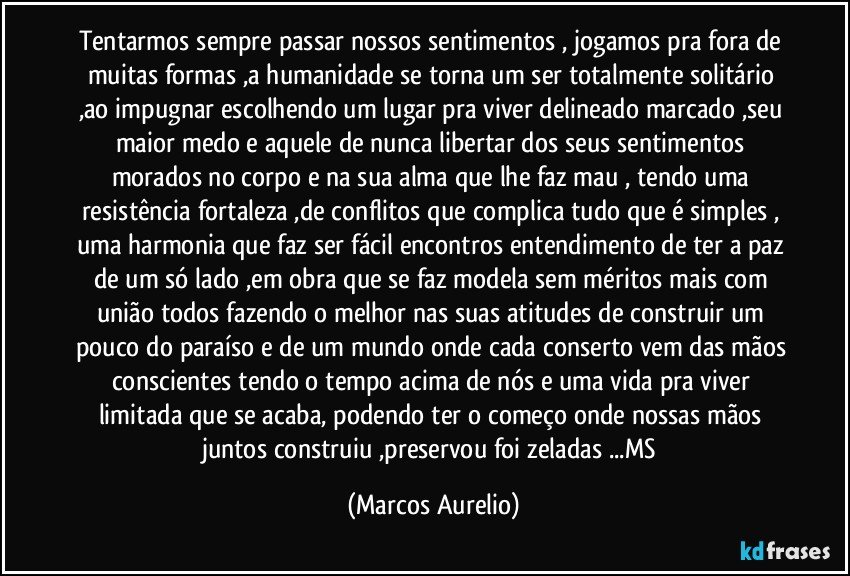 Tentarmos sempre passar nossos sentimentos , jogamos pra fora de muitas formas ,a humanidade se torna um ser totalmente solitário ,ao impugnar escolhendo um lugar pra viver delineado marcado ,seu maior medo e aquele de nunca libertar dos seus sentimentos morados no corpo e na sua alma que lhe faz mau , tendo uma resistência fortaleza ,de conflitos que complica tudo que é simples , uma harmonia que faz ser fácil encontros entendimento de ter a paz de um só lado ,em obra que se faz modela sem méritos mais com união todos  fazendo o melhor nas suas atitudes de construir um pouco do paraíso e de um mundo onde cada conserto vem das mãos conscientes  tendo o tempo acima de nós e uma vida pra viver limitada que se acaba, podendo ter o  começo onde nossas mãos  juntos construiu ,preservou foi  zeladas ...MS (Marcos Aurelio)