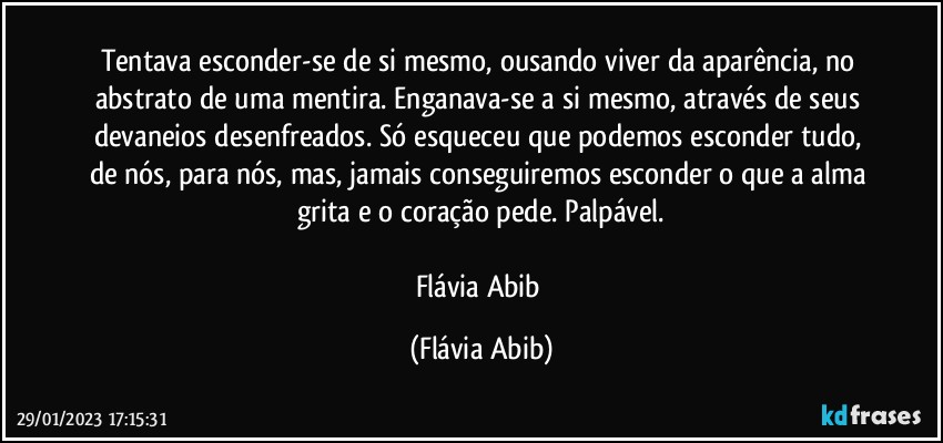 Tentava esconder-se de si mesmo, ousando viver da aparência, no abstrato de uma mentira. Enganava-se a si mesmo, através de seus devaneios desenfreados. Só esqueceu que podemos esconder tudo, de nós, para nós, mas, jamais conseguiremos esconder o que a alma grita e o coração pede. Palpável.

Flávia Abib (Flávia Abib)