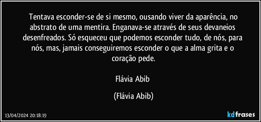 ⁠Tentava esconder-se de si mesmo, ousando viver da aparência, no abstrato de uma mentira. Enganava-se através de seus devaneios desenfreados. Só esqueceu que podemos esconder tudo, de nós, para nós, mas, jamais conseguiremos esconder o que a alma grita e o coração pede.

Flávia Abib (Flávia Abib)