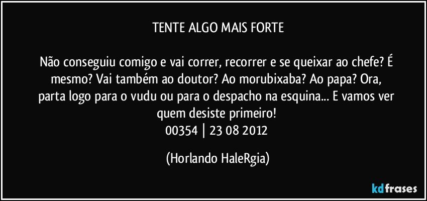 TENTE ALGO MAIS FORTE

Não conseguiu comigo e vai correr, recorrer e se queixar ao chefe? É mesmo? Vai também ao doutor? Ao morubixaba? Ao papa? Ora, parta logo para o vudu ou para o despacho na esquina... E vamos ver quem desiste primeiro! 
00354 | 23/08/2012 (Horlando HaleRgia)