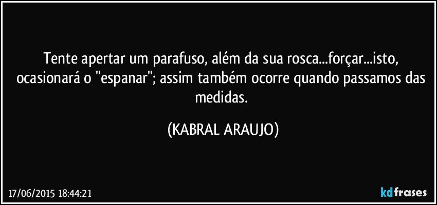 Tente apertar um parafuso, além da sua rosca...forçar...isto, ocasionará  o "espanar"; assim também ocorre quando passamos das medidas. (KABRAL ARAUJO)