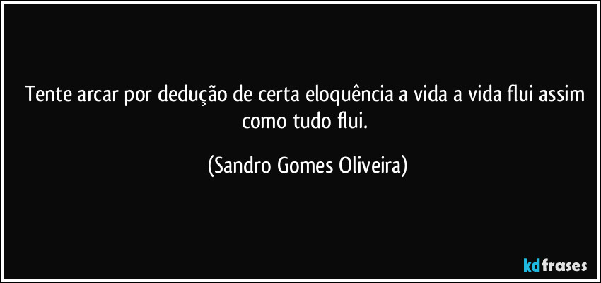 Tente arcar por dedução de certa eloquência a vida a vida flui assim como tudo flui. (Sandro Gomes Oliveira)