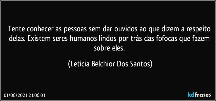 Tente conhecer as pessoas sem dar ouvidos ao que dizem a respeito delas. Existem seres humanos lindos por trás das fofocas que fazem sobre eles. (Leticia Belchior Dos Santos)