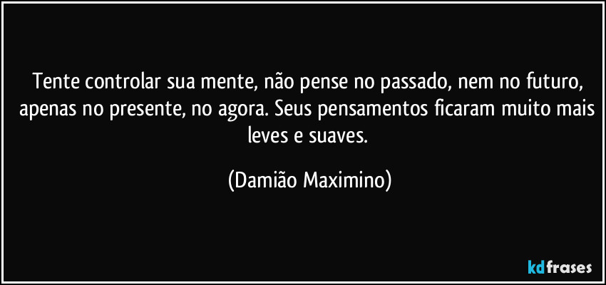 Tente controlar sua mente, não pense no passado, nem no futuro, apenas no presente, no agora. Seus pensamentos ficaram muito mais leves e suaves. (Damião Maximino)