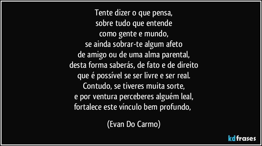 Tente dizer o que pensa,
sobre tudo que entende
como gente e mundo,
se ainda sobrar-te algum afeto
de amigo ou de uma alma parental,
desta forma saberás, de fato e de direito
que é possível se ser livre e ser real.
Contudo, se tiveres muita sorte,
e por ventura perceberes alguém leal,
fortalece este vínculo bem profundo, (Evan Do Carmo)