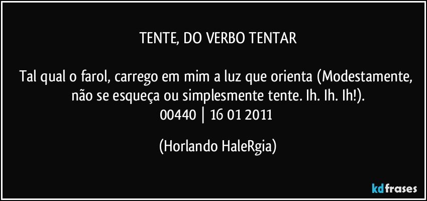 TENTE, DO VERBO TENTAR

Tal qual o farol, carrego em mim a luz que orienta (Modestamente, não se esqueça ou simplesmente tente. Ih. Ih. Ih!).
00440 | 16/01/2011 (Horlando HaleRgia)