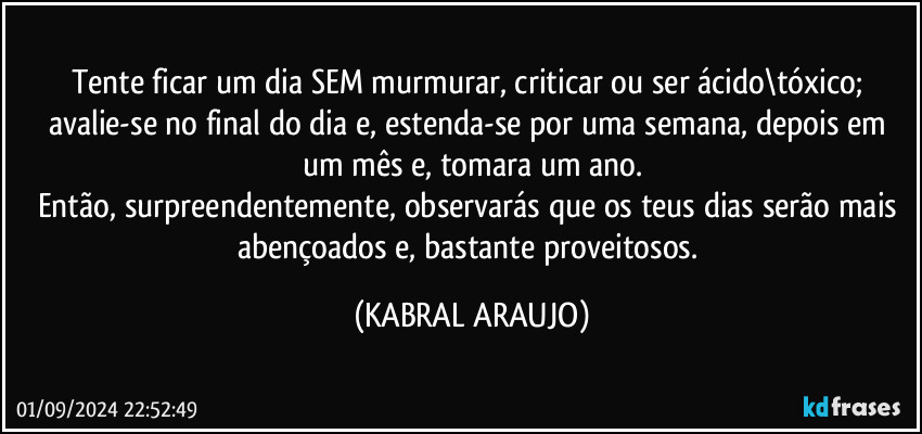 Tente ficar um dia SEM murmurar, criticar ou ser ácido\tóxico; avalie-se no final do dia e, estenda-se por uma semana, depois em um mês e, tomara um ano.
Então, surpreendentemente, observarás que os teus dias serão mais abençoados e, bastante proveitosos. (KABRAL ARAUJO)