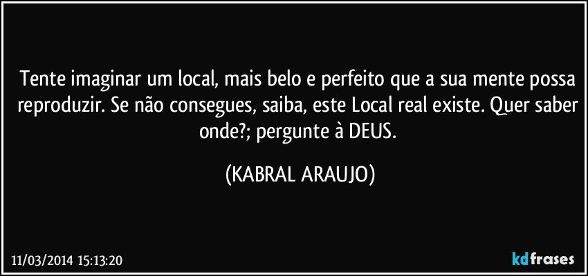 Tente imaginar um local, mais belo e perfeito que a sua mente possa reproduzir. Se não consegues, saiba, este Local real existe. Quer saber onde?; pergunte à DEUS. (KABRAL ARAUJO)