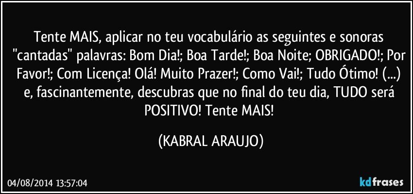 Tente MAIS, aplicar no teu vocabulário as seguintes e sonoras "cantadas" palavras: Bom Dia!; Boa Tarde!; Boa Noite; OBRIGADO!; Por Favor!; Com Licença! Olá! Muito Prazer!; Como Vai!;  Tudo Ótimo! (...) e, fascinantemente, descubras que no final do teu dia, TUDO será POSITIVO! Tente MAIS! (KABRAL ARAUJO)