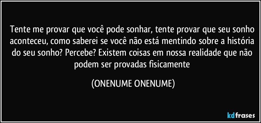 Tente me provar que você pode sonhar, tente provar que seu sonho aconteceu, como saberei se você não está mentindo sobre a história do seu sonho? Percebe? Existem coisas em nossa realidade que não podem ser provadas fisicamente (ONENUME ONENUME)