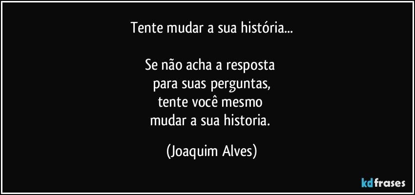 Tente mudar a sua  história...

Se não acha a resposta 
para suas perguntas,
tente você mesmo 
mudar a sua historia. (Joaquim Alves)