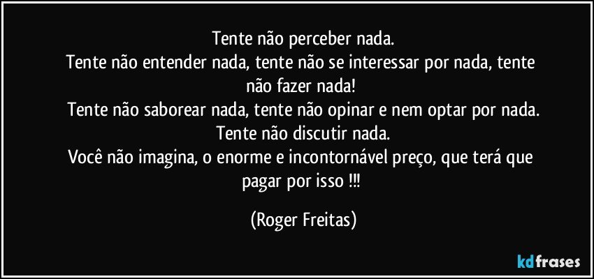 Tente não perceber nada.
Tente não entender nada, tente não se interessar por nada, tente não fazer nada! 
Tente não saborear nada, tente não opinar e nem optar por nada.
Tente não discutir nada.
Você não imagina, o enorme e incontornável  preço, que terá que pagar por isso !!! (Roger Freitas)