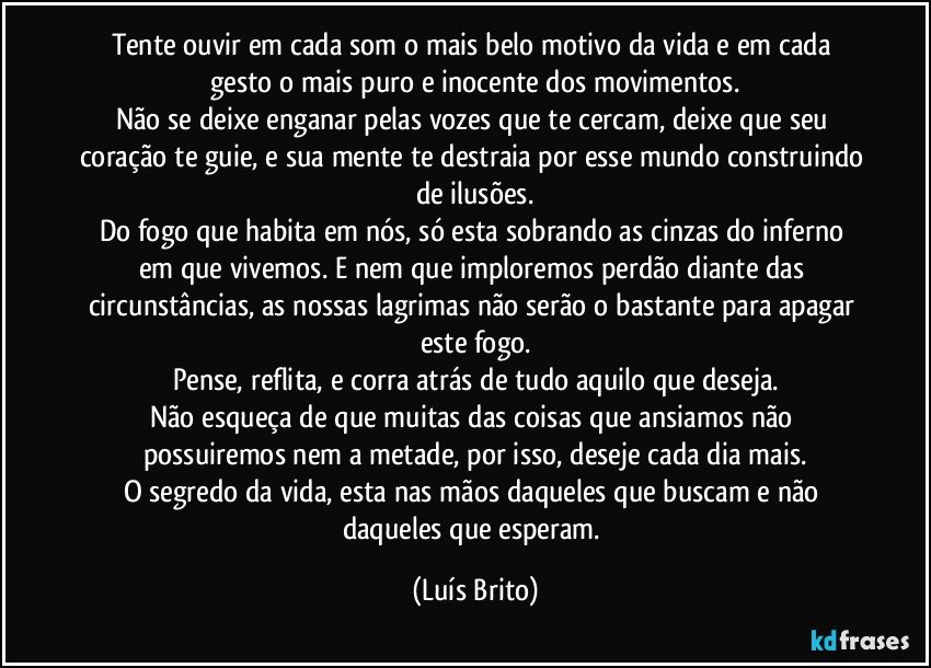 Tente ouvir em cada som o mais belo motivo da vida e em cada gesto o mais puro e inocente dos movimentos.
Não se deixe enganar pelas vozes que te cercam, deixe que seu coração te guie, e sua mente te destraia por esse mundo construindo de ilusões.
Do fogo que habita em  nós, só esta sobrando as cinzas do inferno em que vivemos. E nem que imploremos perdão diante das circunstâncias, as nossas lagrimas não serão o bastante para apagar este fogo.
Pense, reflita, e corra atrás de tudo aquilo que deseja.
Não esqueça de que muitas das coisas que ansiamos não possuiremos nem a metade, por isso, deseje cada dia mais.
O segredo da vida, esta nas mãos daqueles que buscam e não daqueles que esperam. (Luís Brito)