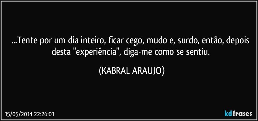 ...Tente por um dia inteiro, ficar cego, mudo e, surdo, então, depois desta "experiência", diga-me como se sentiu. (KABRAL ARAUJO)