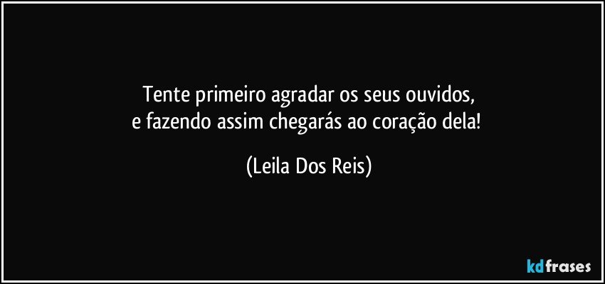 Tente primeiro agradar os seus ouvidos,
e fazendo assim chegarás ao coração dela! (Leila Dos Reis)