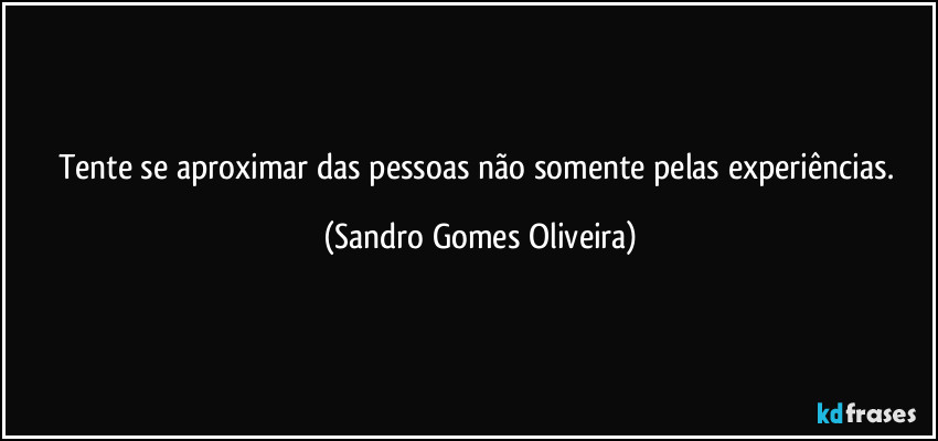 Tente se aproximar das pessoas não somente pelas experiências. (Sandro Gomes Oliveira)