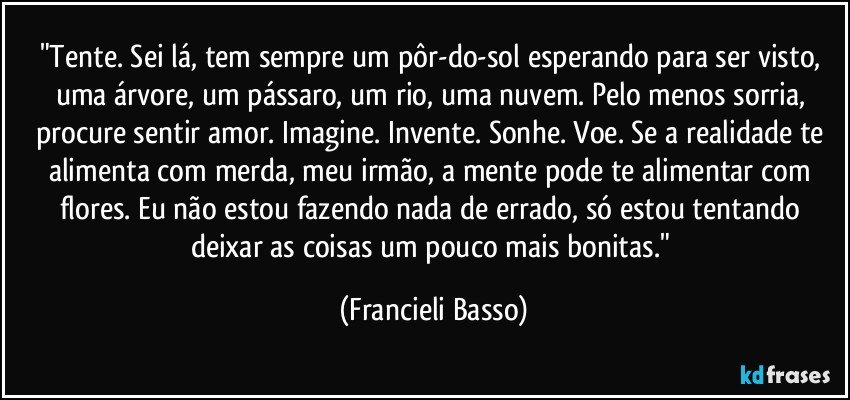 "Tente. Sei lá, tem sempre um pôr-do-sol esperando para ser visto, uma árvore, um pássaro, um rio, uma nuvem. Pelo menos sorria, procure sentir amor. Imagine. Invente. Sonhe. Voe. Se a realidade te alimenta com merda, meu irmão, a mente pode te alimentar com flores. Eu não estou fazendo nada de errado, só estou tentando deixar as coisas um pouco mais bonitas." (Francieli Basso)