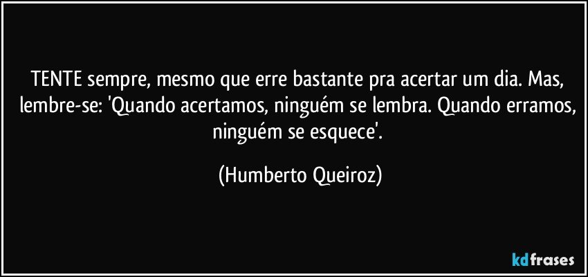 TENTE sempre, mesmo que erre bastante pra acertar um dia. Mas, lembre-se: 'Quando acertamos, ninguém se lembra. Quando erramos, ninguém se esquece'. (Humberto Queiroz)