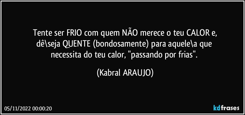 Tente ser FRIO com quem NÃO merece o teu CALOR e,
dê\seja QUENTE (bondosamente) para aquele\a que 
necessita do teu calor, "passando por frias". (KABRAL ARAUJO)