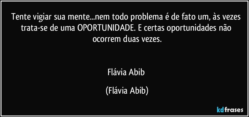 Tente vigiar sua mente...nem todo problema é de fato um, às vezes trata-se de uma OPORTUNIDADE. E certas oportunidades não ocorrem duas vezes.


Flávia Abib (Flávia Abib)