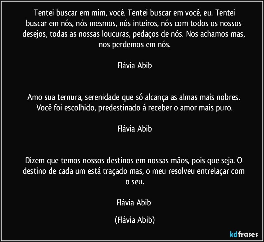 ⁠Tentei buscar em mim, você. Tentei buscar em você, eu. Tentei buscar em nós, nós mesmos, nós inteiros, nós com todos os nossos desejos, todas as nossas loucuras, pedaços de nós. Nos achamos mas, nos perdemos em nós.

Flávia Abib


Amo sua ternura, serenidade que só alcança as almas mais nobres. Você foi escolhido, predestinado à receber o amor mais puro.

Flávia Abib


Dizem que temos nossos destinos em nossas mãos, pois que seja. O destino de cada um está traçado mas, o meu resolveu entrelaçar com o seu.

Flávia Abib (Flávia Abib)