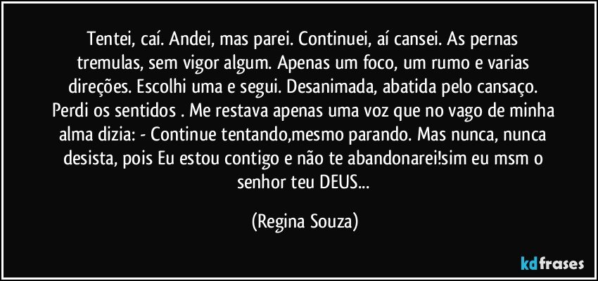 Tentei, caí. Andei, mas parei. Continuei, aí cansei. As pernas tremulas, sem vigor algum. Apenas um foco, um rumo e varias direções. Escolhi uma e segui. Desanimada, abatida pelo cansaço. Perdi os sentidos . Me restava apenas uma voz que no vago de minha alma dizia: - Continue tentando,mesmo parando. Mas nunca, nunca desista, pois Eu estou contigo e não te abandonarei!sim eu msm o senhor teu DEUS... (Regina Souza)