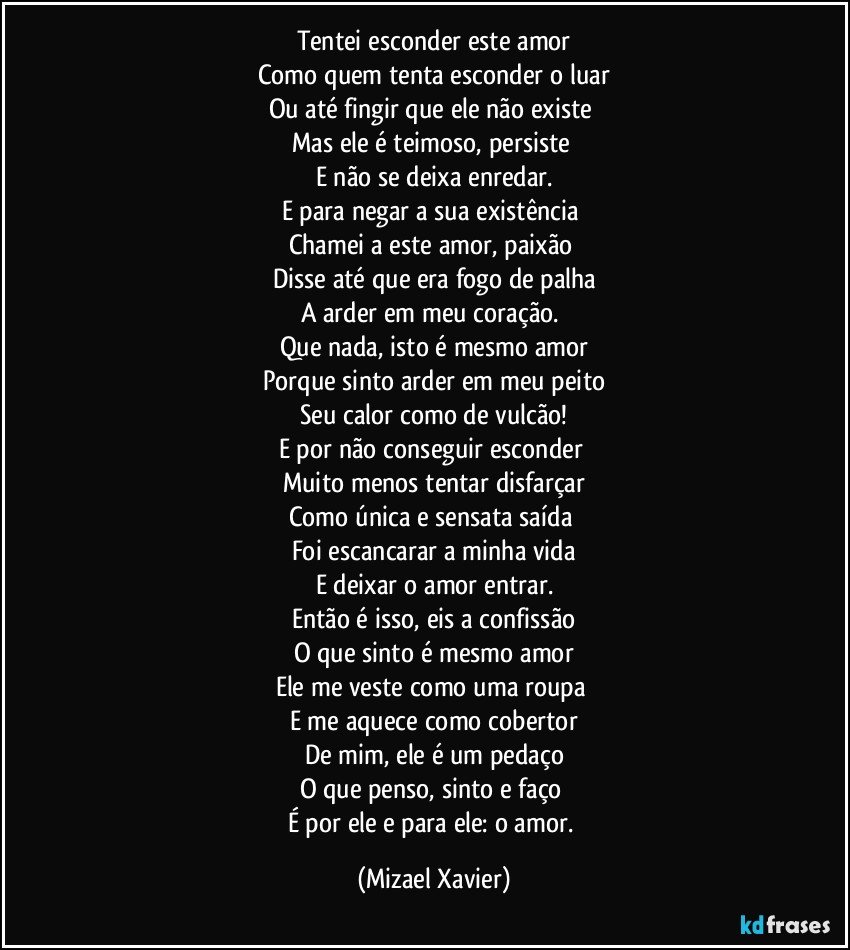 Tentei esconder este amor
Como quem tenta esconder o luar
Ou até fingir que ele não existe 
Mas ele é teimoso, persiste 
E não se deixa enredar.
E para negar a sua existência 
Chamei a este amor, paixão 
Disse até que era fogo de palha
A arder em meu coração. 
Que nada, isto é mesmo amor
Porque sinto arder em meu peito
Seu calor como de vulcão!
E por não conseguir esconder 
Muito menos tentar disfarçar
Como única e sensata saída 
Foi escancarar a minha vida
E deixar o amor entrar.
Então é isso, eis a confissão
O que sinto é mesmo amor
Ele me veste como uma roupa 
E me aquece como cobertor
De mim, ele é um pedaço
O que penso, sinto e faço 
É por ele e para ele: o amor. (Mizael Xavier)