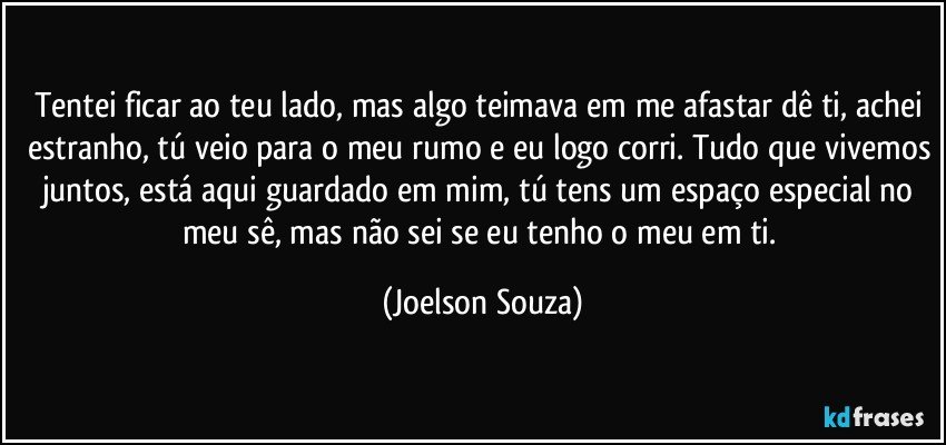 Tentei ficar ao teu lado, mas algo teimava em me afastar dê ti, achei estranho, tú veio para o meu rumo e eu logo corri. Tudo que vivemos juntos, está aqui guardado em mim, tú tens um espaço especial no meu sê, mas não sei se eu tenho o meu em ti. (Joelson Souza)