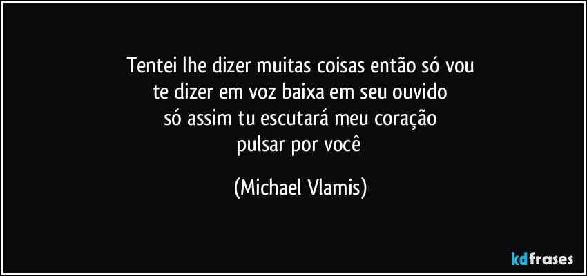 Tentei lhe dizer muitas coisas então só vou
te dizer em voz baixa em seu ouvido
só assim tu escutará meu coração
pulsar por você (Michael Vlamis)