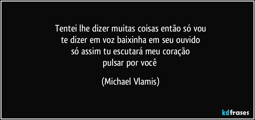 Tentei lhe dizer muitas coisas então só vou
te dizer em voz baixinha em seu ouvido
só assim tu escutará meu coração
pulsar por você (Michael Vlamis)