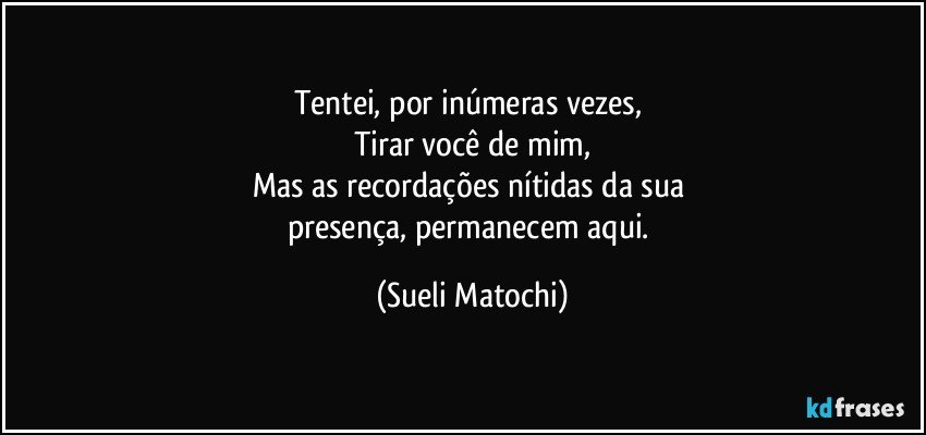 Tentei, por inúmeras vezes, 
Tirar você de mim,
Mas as recordações nítidas da sua 
presença, permanecem aqui. (Sueli Matochi)