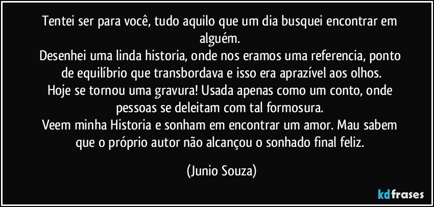 Tentei ser para você, tudo aquilo que um dia busquei encontrar em alguém. 
Desenhei uma linda historia, onde nos eramos uma referencia, ponto de equilíbrio que transbordava e isso  era aprazível aos olhos.
Hoje se tornou uma gravura! Usada apenas como um conto, onde pessoas se deleitam com tal formosura. 
Veem minha Historia e sonham em encontrar um amor. Mau sabem que o próprio autor não alcançou o sonhado final feliz. (Junio Souza)