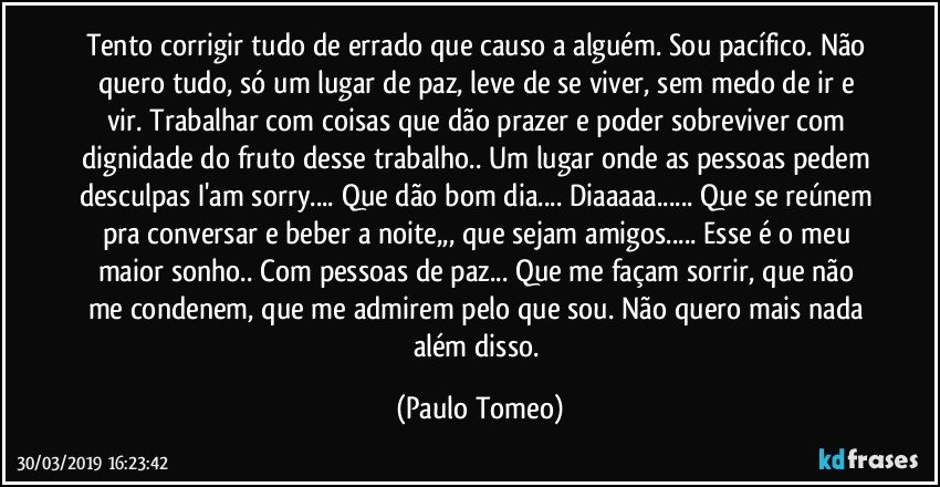 Tento corrigir tudo de errado que causo a alguém. Sou pacífico. Não quero tudo, só um lugar de paz, leve de se viver, sem medo de ir e vir. Trabalhar com coisas que dão prazer e poder sobreviver com dignidade do fruto desse trabalho.. Um lugar onde as pessoas pedem desculpas I'am sorry... Que dão bom dia... Diaaaaa... Que se reúnem pra conversar e beber a noite,,, que sejam amigos... Esse é o meu maior sonho.. Com pessoas de paz... Que me façam sorrir, que não me condenem, que me admirem pelo que sou. Não quero mais nada além disso. (Paulo Tomeo)