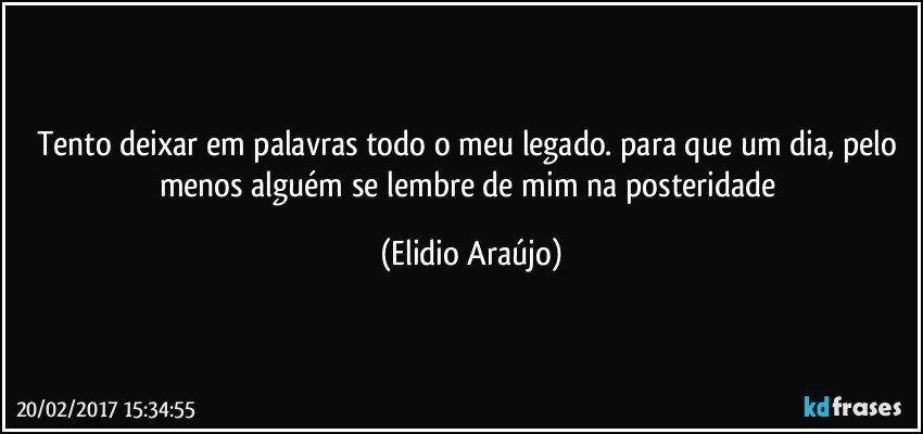 Tento deixar em palavras todo o meu legado. para que um dia, pelo menos alguém se lembre de mim na posteridade (Elidio Araújo)