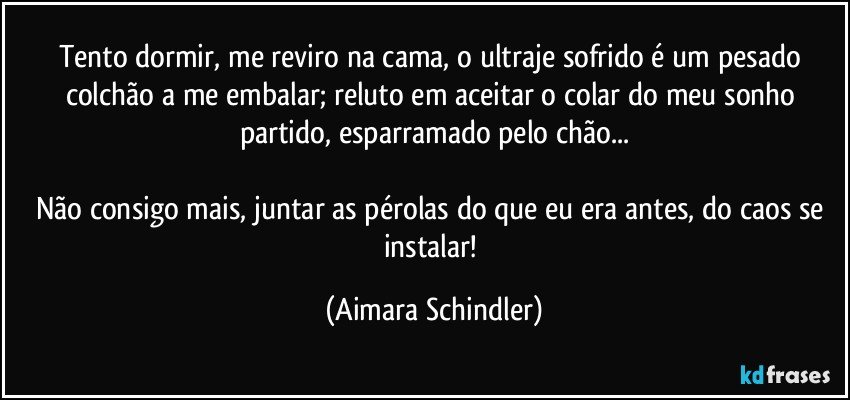 Tento dormir, me reviro na cama, o ultraje sofrido é um pesado colchão a me embalar; reluto em aceitar o colar do meu  sonho partido, esparramado pelo chão...

Não consigo mais,  juntar as pérolas do que eu era antes, do caos se instalar! (Aimara Schindler)