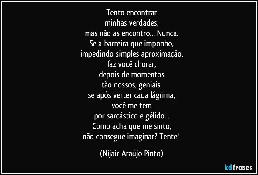 Tento encontrar
minhas verdades,
mas não as encontro... Nunca.
Se a barreira que imponho,
impedindo simples aproximação,
faz você chorar,
depois de momentos
tão nossos, geniais;
se após verter cada lágrima,
você me tem
por sarcástico e gélido...
Como acha que me sinto,
não consegue imaginar? Tente! (Nijair Araújo Pinto)