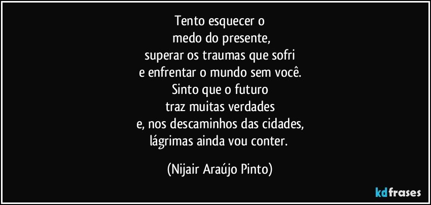 Tento esquecer o
 medo do presente,
superar os traumas que sofri
e enfrentar o mundo sem você.
Sinto que o futuro
traz muitas verdades
e, nos descaminhos das cidades,
lágrimas ainda vou conter. (Nijair Araújo Pinto)