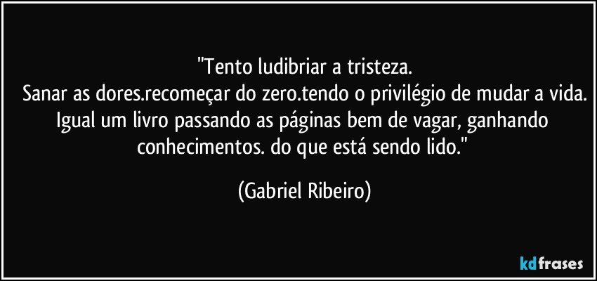 "Tento ludibriar a tristeza.
Sanar as dores.recomeçar do zero.tendo o privilégio de mudar a vida.
Igual um livro passando as páginas bem de vagar, ganhando conhecimentos. do que está sendo lido." (Gabriel Ribeiro)