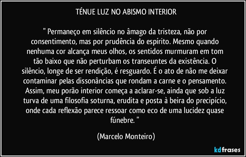 TÉNUE LUZ NO ABISMO INTERIOR
" Permaneço em silêncio no âmago da tristeza, não por consentimento, mas por prudência do espírito. Mesmo quando nenhuma cor alcança meus olhos, os sentidos murmuram em tom tão baixo que não perturbam os transeuntes da existência. O silêncio, longe de ser rendição, é resguardo. É o ato de não me deixar contaminar pelas dissonâncias que rondam a carne e o pensamento. Assim, meu porão interior começa a aclarar-se, ainda que sob a luz turva de uma filosofia soturna, erudita e posta à beira do precipício, onde cada reflexão parece ressoar como eco de uma lucidez quase fúnebre. " (Marcelo Monteiro)
