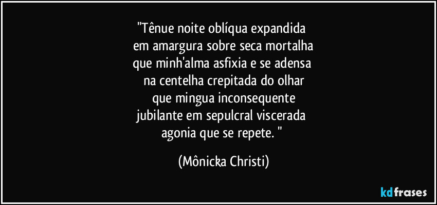 "Tênue noite oblíqua expandida 
em amargura sobre seca mortalha
que minh'alma asfixia e se adensa 
na centelha crepitada do olhar
que mingua inconsequente
jubilante em sepulcral viscerada 
agonia que se repete. " (Mônicka Christi)