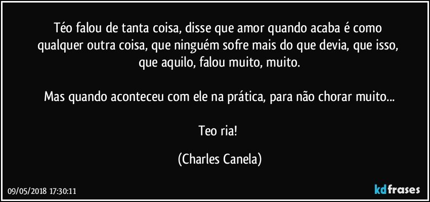 Téo falou de tanta coisa, disse que amor quando acaba é como qualquer outra coisa, que ninguém sofre mais do que devia, que isso, que aquilo, falou muito, muito.

Mas quando aconteceu com ele na prática, para não chorar muito...

Teo ria! (Charles Canela)