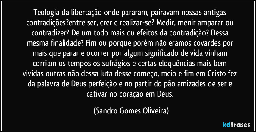 Teologia da libertação onde pararam, pairavam nossas antigas contradições?entre ser, crer e realizar-se? Medir, menir amparar ou contradizer? De um todo mais ou efeitos da contradição? Dessa mesma finalidade? Fim ou porque porém não eramos covardes por mais que parar e ocorrer por algum significado de vida vinham corriam os tempos os sufrágios e certas eloquências mais bem vividas outras não dessa luta desse começo, meio e fim em Cristo fez da palavra de Deus perfeição e no partir do pão amizades de ser e cativar no coração em Deus. (Sandro Gomes Oliveira)