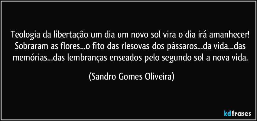 Teologia da libertação um dia um novo sol vira o dia irá amanhecer! Sobraram as flores...o fito das rlesovas dos pássaros...da vida...das memórias...das lembranças enseados pelo segundo sol a nova vida. (Sandro Gomes Oliveira)