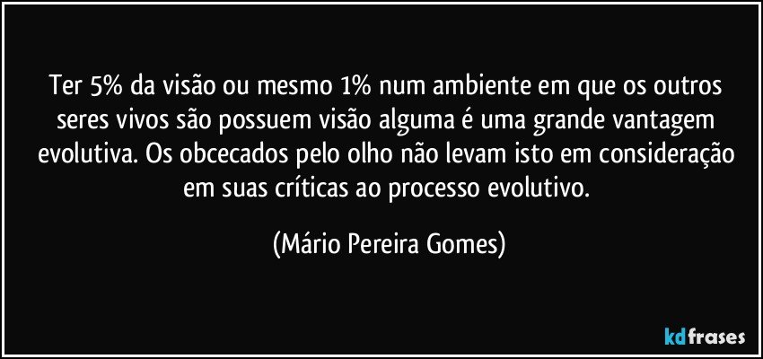 Ter 5% da visão ou mesmo 1% num ambiente em que os outros seres vivos são possuem visão alguma é uma grande vantagem evolutiva. Os obcecados pelo olho não levam isto em consideração em suas críticas ao processo evolutivo. (Mário Pereira Gomes)