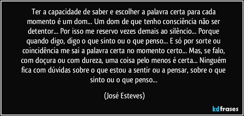 Ter a capacidade de saber e escolher a palavra certa para cada momento é um dom... Um dom de que tenho consciência não ser detentor... Por isso me reservo vezes demais ao silêncio... Porque quando digo, digo o que sinto ou o que penso... E só por sorte ou coincidência me sai a palavra certa no momento certo... Mas, se falo, com doçura ou com dureza, uma coisa pelo menos é certa... Ninguém fica com dúvidas sobre o que estou a sentir ou a pensar, sobre o que sinto ou o que penso... (José Esteves)