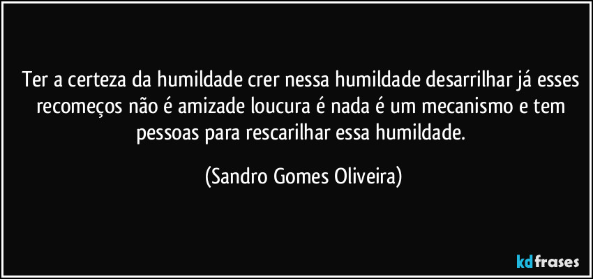 Ter a certeza da humildade crer nessa humildade desarrilhar já esses recomeços não é amizade loucura é nada é um mecanismo e tem pessoas para rescarilhar essa humildade. (Sandro Gomes Oliveira)