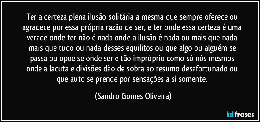 Ter a certeza plena ilusão solitária a mesma que sempre oferece ou agradece por essa própria razão de ser, e ter onde essa certeza é uma verade onde ter não é nada onde a ilusão é nada ou mais que nada mais que tudo ou nada desses equilitos ou que algo ou alguém se passa ou opoe se onde ser é tão impróprio como só nós mesmos onde a lacuta e divisões dão de sobra ao resumo desafortunado ou que auto se prende por sensações a si somente. (Sandro Gomes Oliveira)