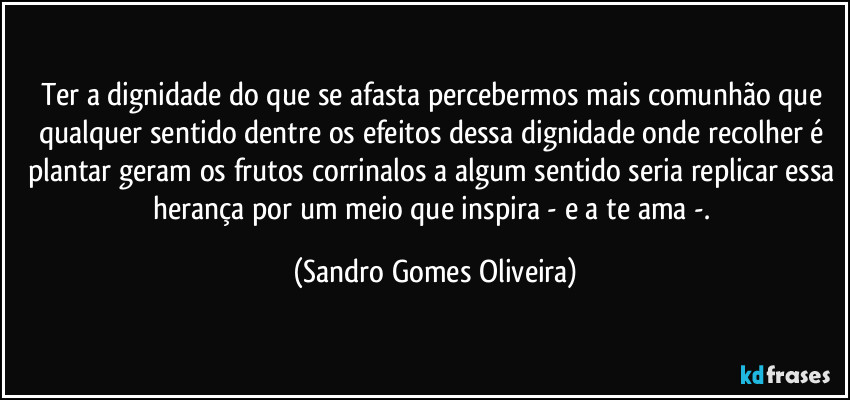 Ter a dignidade do que se afasta percebermos mais comunhão que qualquer sentido dentre os efeitos dessa dignidade onde recolher é plantar geram os frutos corrinalos a algum sentido seria replicar essa herança por um meio que inspira - e a te ama -. (Sandro Gomes Oliveira)