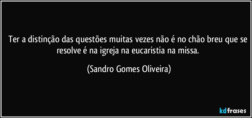 Ter a distinção das questões muitas vezes não é no chão breu que se resolve é na igreja na eucaristia na missa. (Sandro Gomes Oliveira)